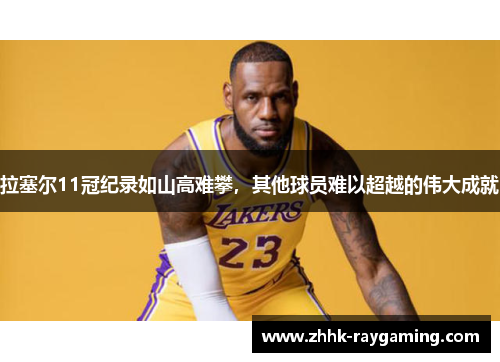 拉塞尔11冠纪录如山高难攀，其他球员难以超越的伟大成就