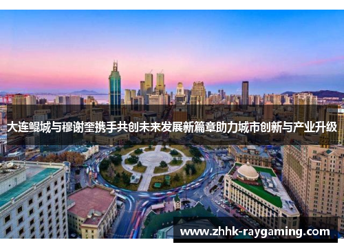 大连鲲城与穆谢奎携手共创未来发展新篇章助力城市创新与产业升级