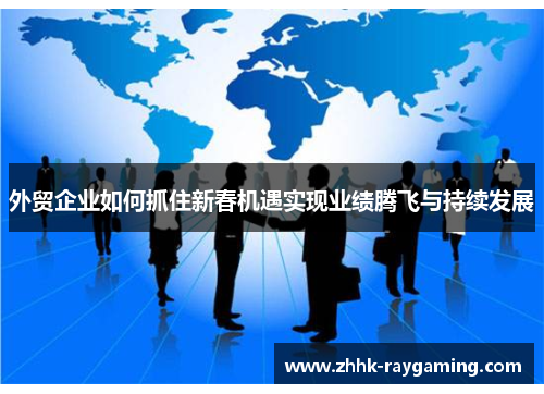 外贸企业如何抓住新春机遇实现业绩腾飞与持续发展