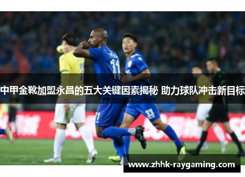 中甲金靴加盟永昌的五大关键因素揭秘 助力球队冲击新目标