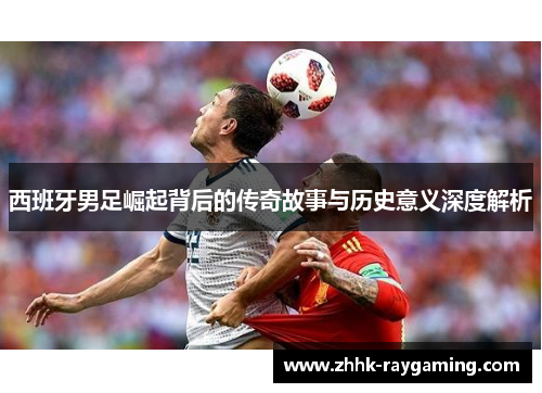 西班牙男足崛起背后的传奇故事与历史意义深度解析